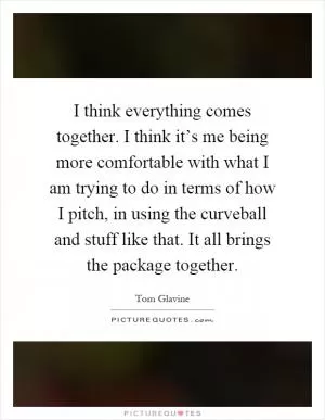 I think everything comes together. I think it’s me being more comfortable with what I am trying to do in terms of how I pitch, in using the curveball and stuff like that. It all brings the package together Picture Quote #1