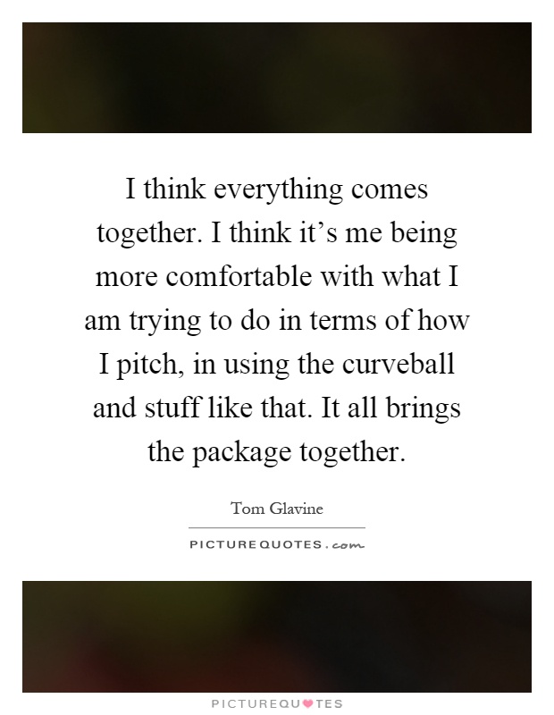 I think everything comes together. I think it's me being more comfortable with what I am trying to do in terms of how I pitch, in using the curveball and stuff like that. It all brings the package together Picture Quote #1