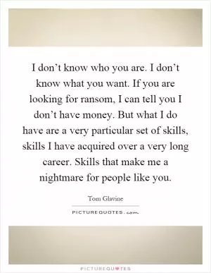 I don’t know who you are. I don’t know what you want. If you are looking for ransom, I can tell you I don’t have money. But what I do have are a very particular set of skills, skills I have acquired over a very long career. Skills that make me a nightmare for people like you Picture Quote #1