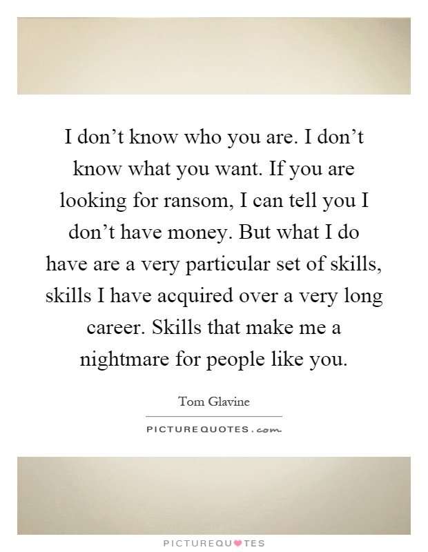 I don't know who you are. I don't know what you want. If you are looking for ransom, I can tell you I don't have money. But what I do have are a very particular set of skills, skills I have acquired over a very long career. Skills that make me a nightmare for people like you Picture Quote #1