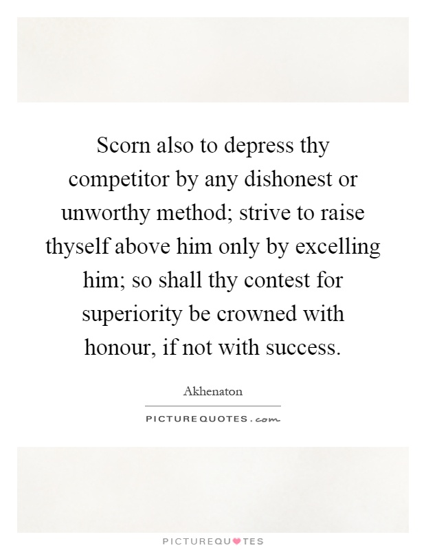 Scorn also to depress thy competitor by any dishonest or unworthy method; strive to raise thyself above him only by excelling him; so shall thy contest for superiority be crowned with honour, if not with success Picture Quote #1