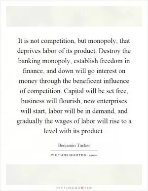 It is not competition, but monopoly, that deprives labor of its product. Destroy the banking monopoly, establish freedom in finance, and down will go interest on money through the beneficent influence of competition. Capital will be set free, business will flourish, new enterprises will start, labor will be in demand, and gradually the wages of labor will rise to a level with its product Picture Quote #1