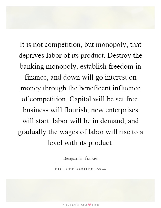 It is not competition, but monopoly, that deprives labor of its product. Destroy the banking monopoly, establish freedom in finance, and down will go interest on money through the beneficent influence of competition. Capital will be set free, business will flourish, new enterprises will start, labor will be in demand, and gradually the wages of labor will rise to a level with its product Picture Quote #1