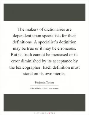 The makers of dictionaries are dependent upon specialists for their definitions. A specialist’s definition may be true or it may be erroneous. But its truth cannot be increased or its error diminished by its acceptance by the lexicographer. Each definition must stand on its own merits Picture Quote #1