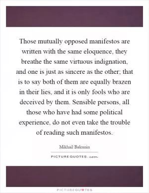 Those mutually opposed manifestos are written with the same eloquence, they breathe the same virtuous indignation, and one is just as sincere as the other; that is to say both of them are equally brazen in their lies, and it is only fools who are deceived by them. Sensible persons, all those who have had some political experience, do not even take the trouble of reading such manifestos Picture Quote #1
