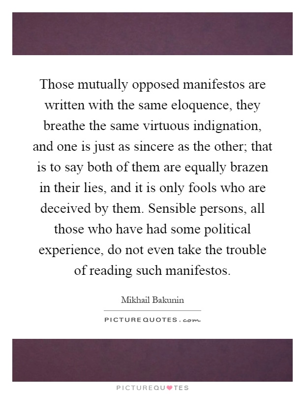 Those mutually opposed manifestos are written with the same eloquence, they breathe the same virtuous indignation, and one is just as sincere as the other; that is to say both of them are equally brazen in their lies, and it is only fools who are deceived by them. Sensible persons, all those who have had some political experience, do not even take the trouble of reading such manifestos Picture Quote #1