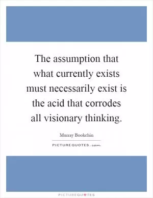 The assumption that what currently exists must necessarily exist is the acid that corrodes all visionary thinking Picture Quote #1