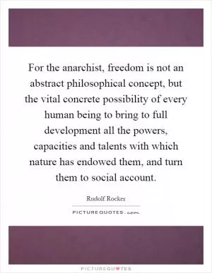 For the anarchist, freedom is not an abstract philosophical concept, but the vital concrete possibility of every human being to bring to full development all the powers, capacities and talents with which nature has endowed them, and turn them to social account Picture Quote #1