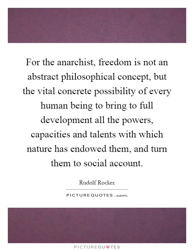 For the anarchist, freedom is not an abstract philosophical concept, but the vital concrete possibility of every human being to bring to full development all the powers, capacities and talents with which nature has endowed them, and turn them to social account Picture Quote #1