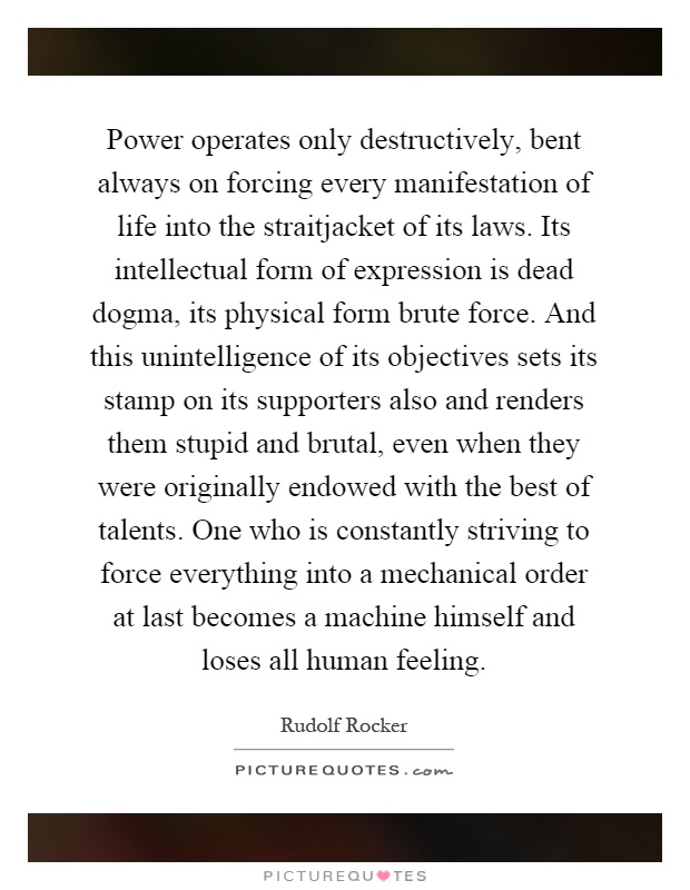 Power operates only destructively, bent always on forcing every manifestation of life into the straitjacket of its laws. Its intellectual form of expression is dead dogma, its physical form brute force. And this unintelligence of its objectives sets its stamp on its supporters also and renders them stupid and brutal, even when they were originally endowed with the best of talents. One who is constantly striving to force everything into a mechanical order at last becomes a machine himself and loses all human feeling Picture Quote #1