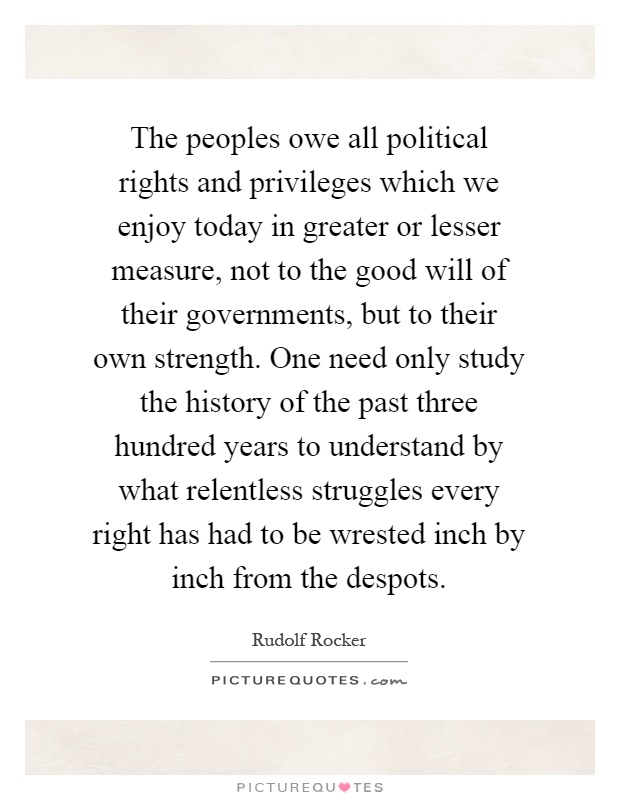 The peoples owe all political rights and privileges which we enjoy today in greater or lesser measure, not to the good will of their governments, but to their own strength. One need only study the history of the past three hundred years to understand by what relentless struggles every right has had to be wrested inch by inch from the despots Picture Quote #1