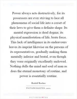 Power always acts destructively, for its possessors are ever striving to lace all phenomena of social life into a corset of their laws to give them a definite shape. Its mental expression is dead dogma; its physical manifestation of life, brute force. This lack of intelligence in its endeavours leaves its imprint likewise on the persons of its representatives, gradually making them mentally inferior and brutal, even though they were originally excellently endowed. Nothing dulls the mind and soul of man as does the eternal monotony of routine, and power is essentially routine Picture Quote #1