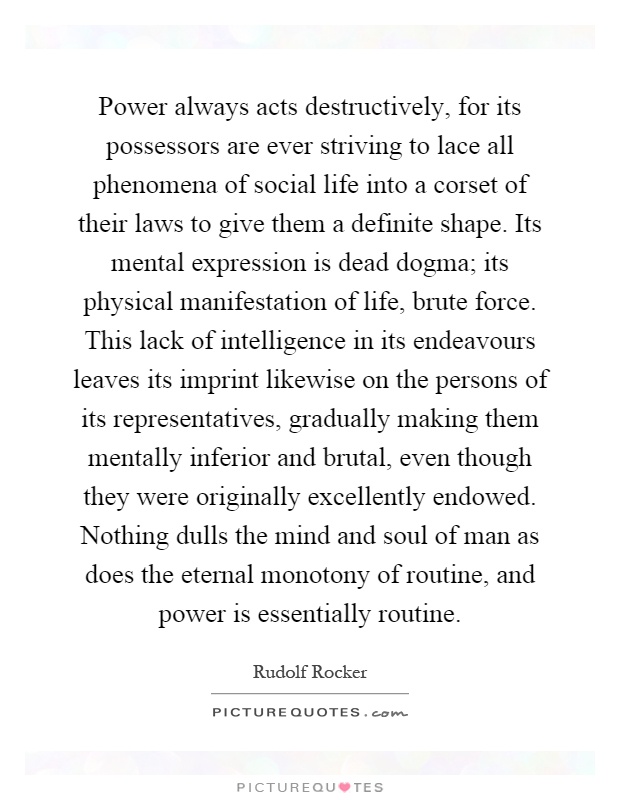 Power always acts destructively, for its possessors are ever striving to lace all phenomena of social life into a corset of their laws to give them a definite shape. Its mental expression is dead dogma; its physical manifestation of life, brute force. This lack of intelligence in its endeavours leaves its imprint likewise on the persons of its representatives, gradually making them mentally inferior and brutal, even though they were originally excellently endowed. Nothing dulls the mind and soul of man as does the eternal monotony of routine, and power is essentially routine Picture Quote #1