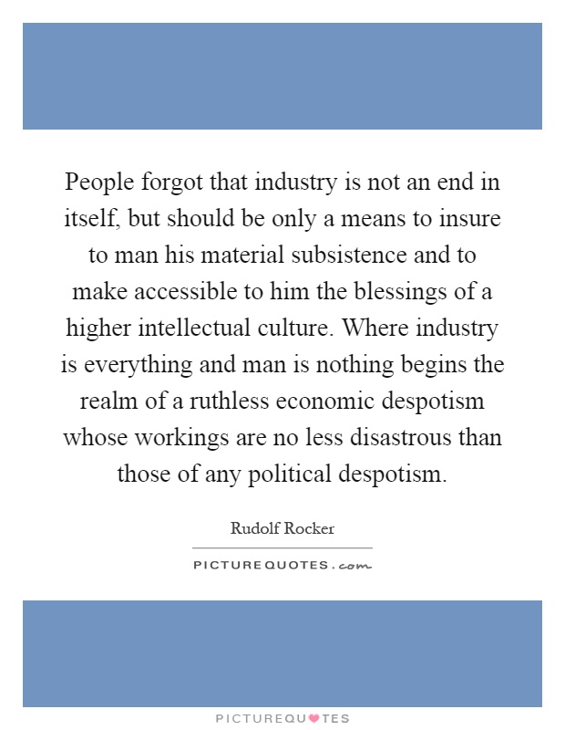 People forgot that industry is not an end in itself, but should be only a means to insure to man his material subsistence and to make accessible to him the blessings of a higher intellectual culture. Where industry is everything and man is nothing begins the realm of a ruthless economic despotism whose workings are no less disastrous than those of any political despotism Picture Quote #1