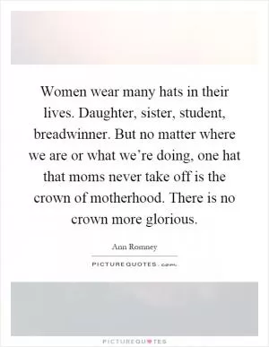 Women wear many hats in their lives. Daughter, sister, student, breadwinner. But no matter where we are or what we’re doing, one hat that moms never take off is the crown of motherhood. There is no crown more glorious Picture Quote #1