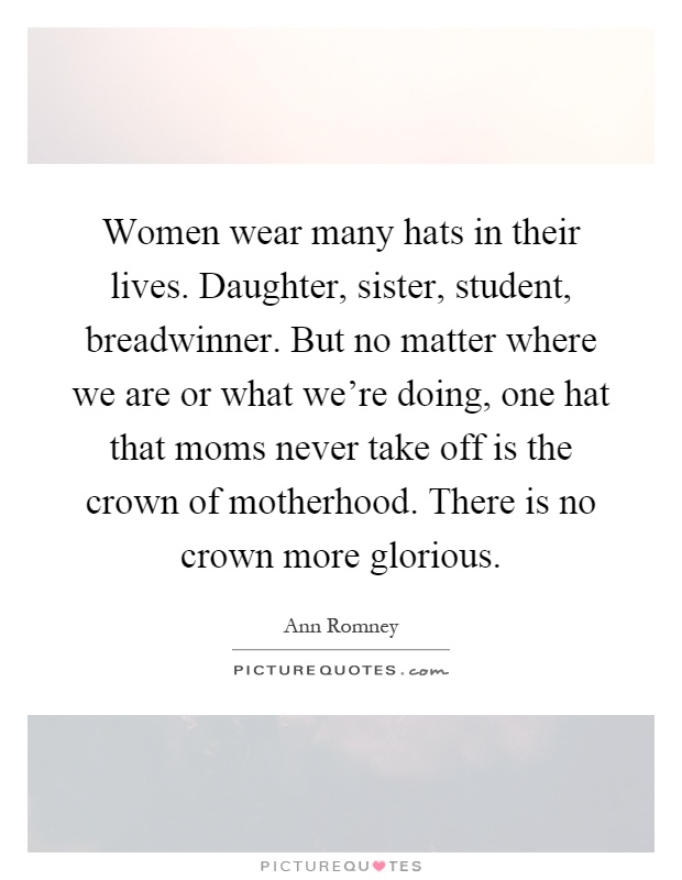 Women wear many hats in their lives. Daughter, sister, student, breadwinner. But no matter where we are or what we're doing, one hat that moms never take off is the crown of motherhood. There is no crown more glorious Picture Quote #1