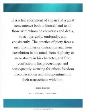It is a fair adornment of a man and a great convenience both to himself and to all those with whom he converses and deals, to act uprightly, uniformly, and consistently. The practice of piety frees a man from interior distraction and from irresolution in his mind, from duplicity or inconstancy in his character, and from confusion in his proceedings, and consequently securing for others freedom from deception and disappointment in their transactions with him Picture Quote #1