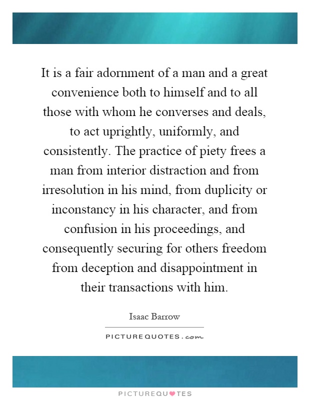 It is a fair adornment of a man and a great convenience both to himself and to all those with whom he converses and deals, to act uprightly, uniformly, and consistently. The practice of piety frees a man from interior distraction and from irresolution in his mind, from duplicity or inconstancy in his character, and from confusion in his proceedings, and consequently securing for others freedom from deception and disappointment in their transactions with him Picture Quote #1