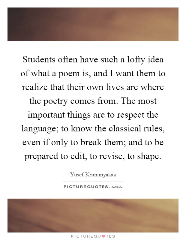 Students often have such a lofty idea of what a poem is, and I want them to realize that their own lives are where the poetry comes from. The most important things are to respect the language; to know the classical rules, even if only to break them; and to be prepared to edit, to revise, to shape Picture Quote #1