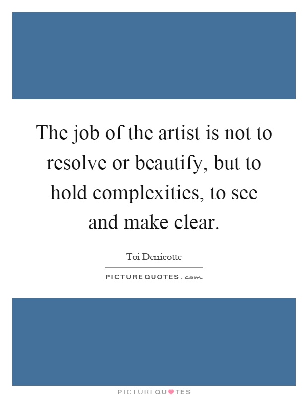 The job of the artist is not to resolve or beautify, but to hold complexities, to see and make clear Picture Quote #1