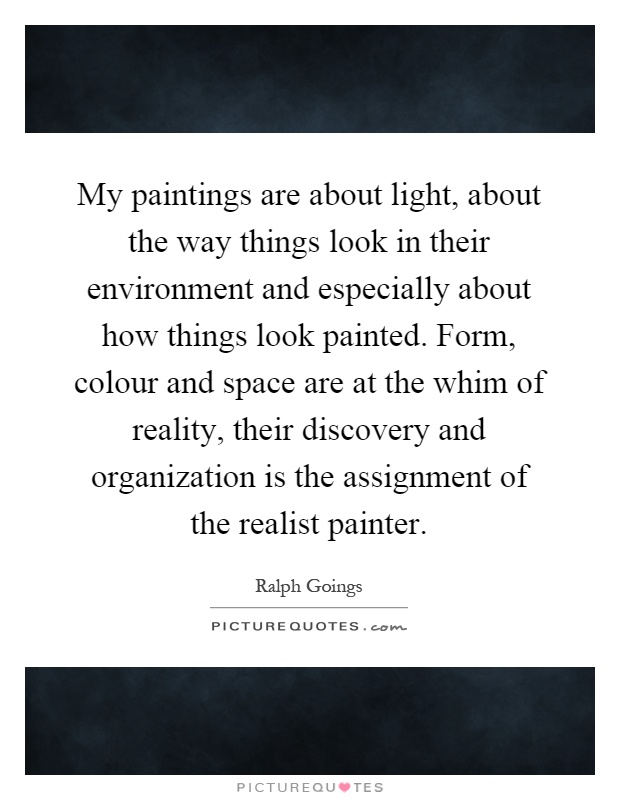 My paintings are about light, about the way things look in their environment and especially about how things look painted. Form, colour and space are at the whim of reality, their discovery and organization is the assignment of the realist painter Picture Quote #1