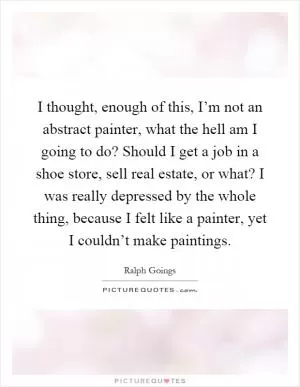 I thought, enough of this, I’m not an abstract painter, what the hell am I going to do? Should I get a job in a shoe store, sell real estate, or what? I was really depressed by the whole thing, because I felt like a painter, yet I couldn’t make paintings Picture Quote #1