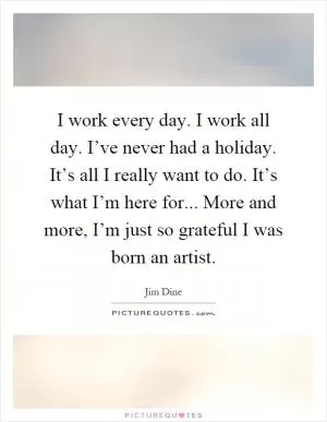 I work every day. I work all day. I’ve never had a holiday. It’s all I really want to do. It’s what I’m here for... More and more, I’m just so grateful I was born an artist Picture Quote #1