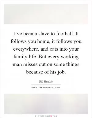I’ve been a slave to football. It follows you home, it follows you everywhere, and eats into your family life. But every working man misses out on some things because of his job Picture Quote #1