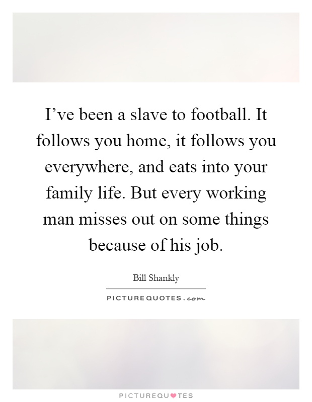 I've been a slave to football. It follows you home, it follows you everywhere, and eats into your family life. But every working man misses out on some things because of his job Picture Quote #1