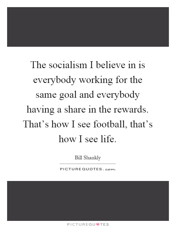 The socialism I believe in is everybody working for the same goal and everybody having a share in the rewards. That's how I see football, that's how I see life Picture Quote #1