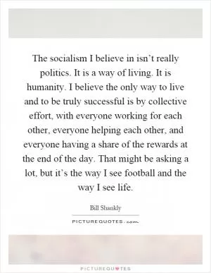 The socialism I believe in isn’t really politics. It is a way of living. It is humanity. I believe the only way to live and to be truly successful is by collective effort, with everyone working for each other, everyone helping each other, and everyone having a share of the rewards at the end of the day. That might be asking a lot, but it’s the way I see football and the way I see life Picture Quote #1