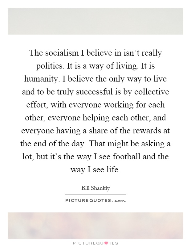The socialism I believe in isn't really politics. It is a way of living. It is humanity. I believe the only way to live and to be truly successful is by collective effort, with everyone working for each other, everyone helping each other, and everyone having a share of the rewards at the end of the day. That might be asking a lot, but it's the way I see football and the way I see life Picture Quote #1
