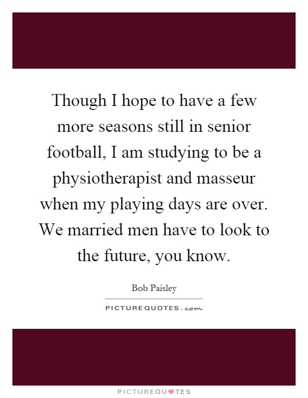 Though I hope to have a few more seasons still in senior football, I am studying to be a physiotherapist and masseur when my playing days are over. We married men have to look to the future, you know Picture Quote #1