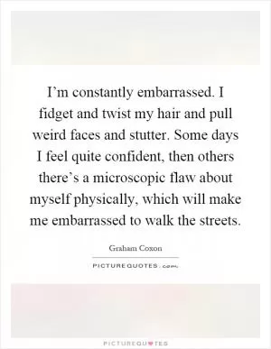 I’m constantly embarrassed. I fidget and twist my hair and pull weird faces and stutter. Some days I feel quite confident, then others there’s a microscopic flaw about myself physically, which will make me embarrassed to walk the streets Picture Quote #1