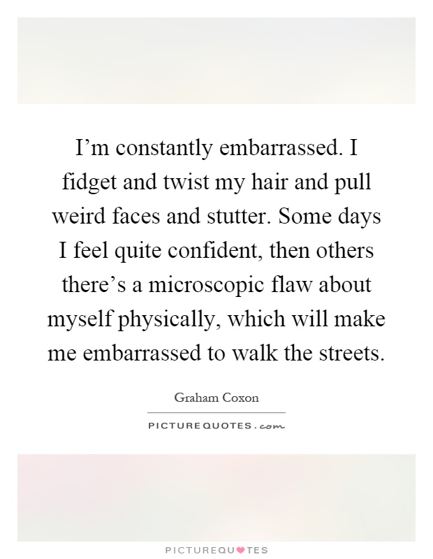 I'm constantly embarrassed. I fidget and twist my hair and pull weird faces and stutter. Some days I feel quite confident, then others there's a microscopic flaw about myself physically, which will make me embarrassed to walk the streets Picture Quote #1