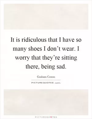 It is ridiculous that I have so many shoes I don’t wear. I worry that they’re sitting there, being sad Picture Quote #1