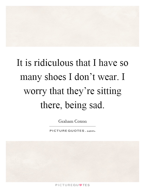 It is ridiculous that I have so many shoes I don't wear. I worry that they're sitting there, being sad Picture Quote #1