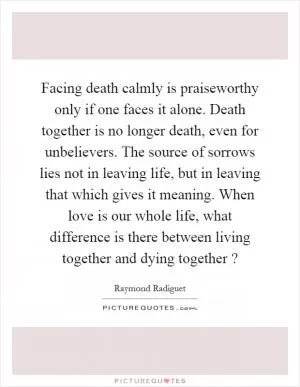 Facing death calmly is praiseworthy only if one faces it alone. Death together is no longer death, even for unbelievers. The source of sorrows lies not in leaving life, but in leaving that which gives it meaning. When love is our whole life, what difference is there between living together and dying together? Picture Quote #1