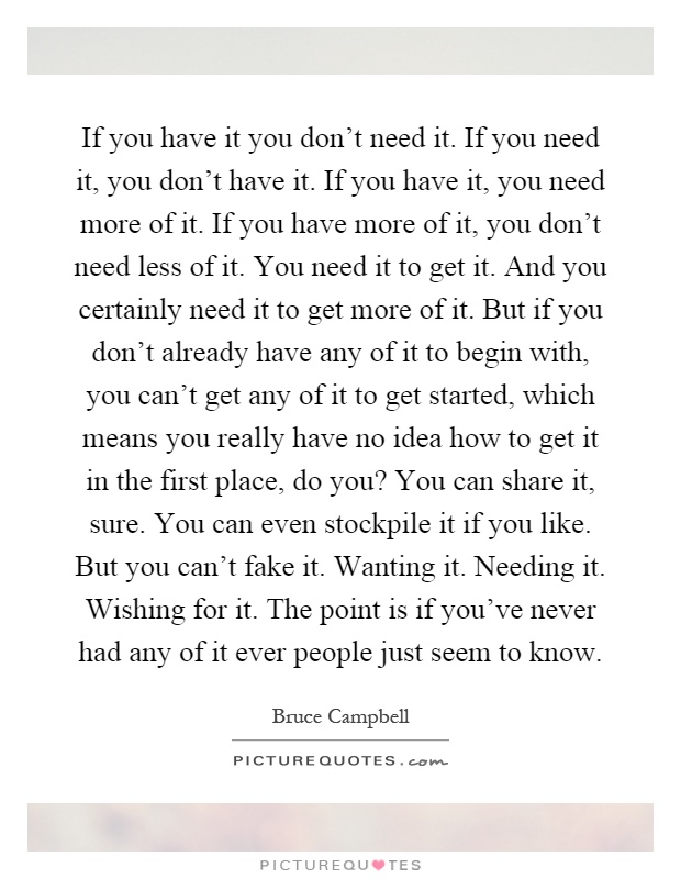 If you have it you don't need it. If you need it, you don't have it. If you have it, you need more of it. If you have more of it, you don't need less of it. You need it to get it. And you certainly need it to get more of it. But if you don't already have any of it to begin with, you can't get any of it to get started, which means you really have no idea how to get it in the first place, do you? You can share it, sure. You can even stockpile it if you like. But you can't fake it. Wanting it. Needing it. Wishing for it. The point is if you've never had any of it ever people just seem to know Picture Quote #1