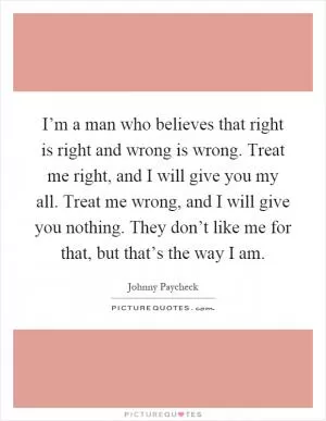 I’m a man who believes that right is right and wrong is wrong. Treat me right, and I will give you my all. Treat me wrong, and I will give you nothing. They don’t like me for that, but that’s the way I am Picture Quote #1