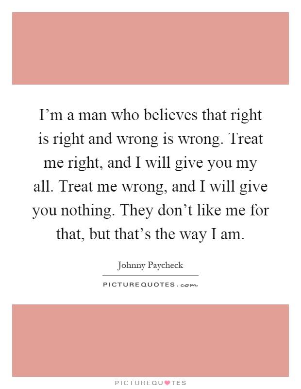 I'm a man who believes that right is right and wrong is wrong. Treat me right, and I will give you my all. Treat me wrong, and I will give you nothing. They don't like me for that, but that's the way I am Picture Quote #1