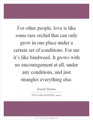 For other people, love is like some rare orchid that can only grow in one place under a certain set of conditions. For me it’s like bindweed. It grows with no encouragement at all, under any conditions, and just strangles everything else Picture Quote #1