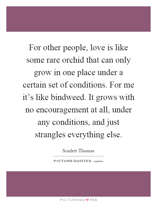 For other people, love is like some rare orchid that can only grow in one place under a certain set of conditions. For me it's like bindweed. It grows with no encouragement at all, under any conditions, and just strangles everything else Picture Quote #1