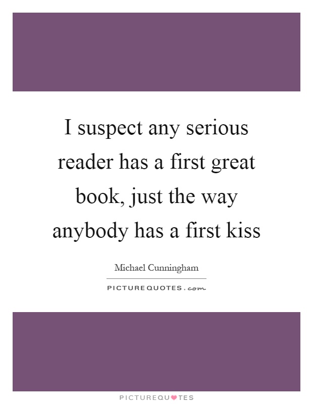 I suspect any serious reader has a first great book, just the way anybody has a first kiss Picture Quote #1