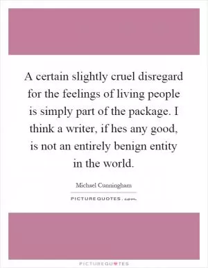 A certain slightly cruel disregard for the feelings of living people is simply part of the package. I think a writer, if hes any good, is not an entirely benign entity in the world Picture Quote #1