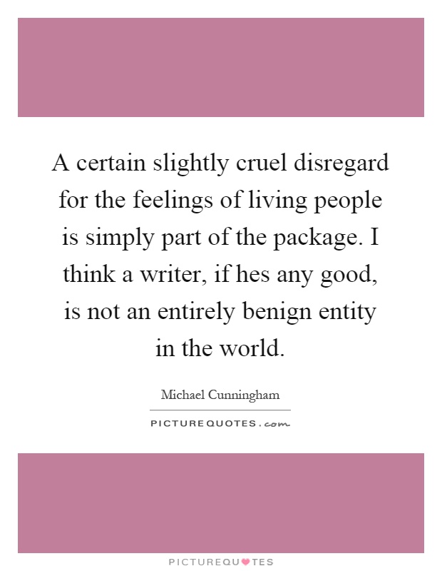 A certain slightly cruel disregard for the feelings of living people is simply part of the package. I think a writer, if hes any good, is not an entirely benign entity in the world Picture Quote #1