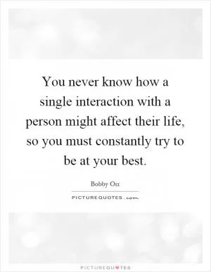 You never know how a single interaction with a person might affect their life, so you must constantly try to be at your best Picture Quote #1