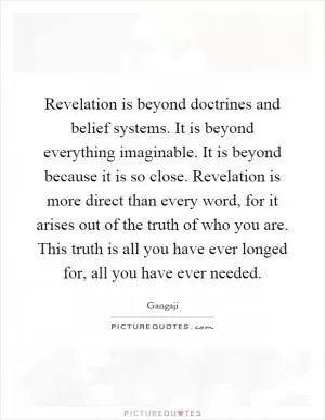 Revelation is beyond doctrines and belief systems. It is beyond everything imaginable. It is beyond because it is so close. Revelation is more direct than every word, for it arises out of the truth of who you are. This truth is all you have ever longed for, all you have ever needed Picture Quote #1