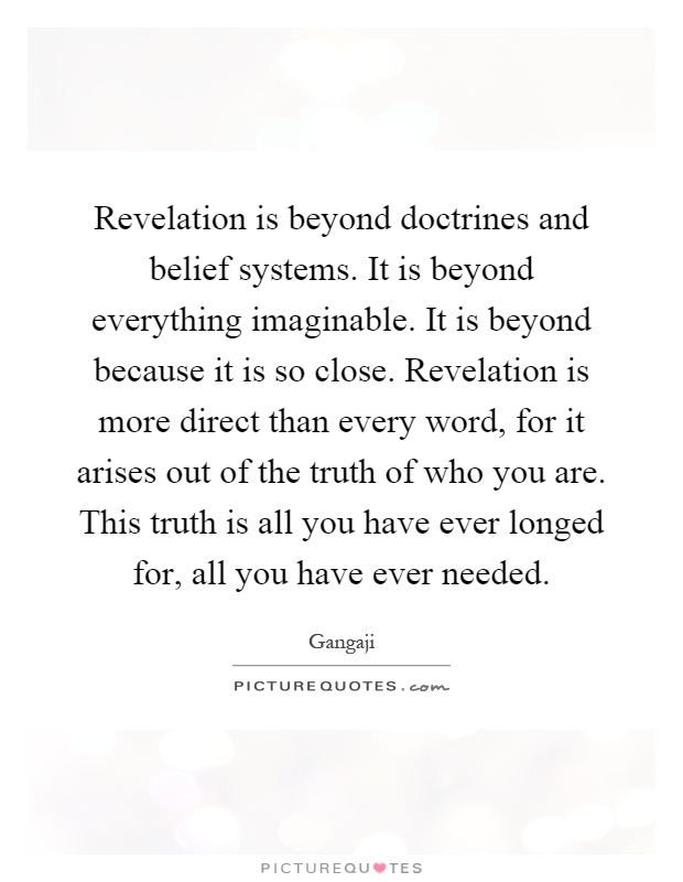 Revelation is beyond doctrines and belief systems. It is beyond everything imaginable. It is beyond because it is so close. Revelation is more direct than every word, for it arises out of the truth of who you are. This truth is all you have ever longed for, all you have ever needed Picture Quote #1