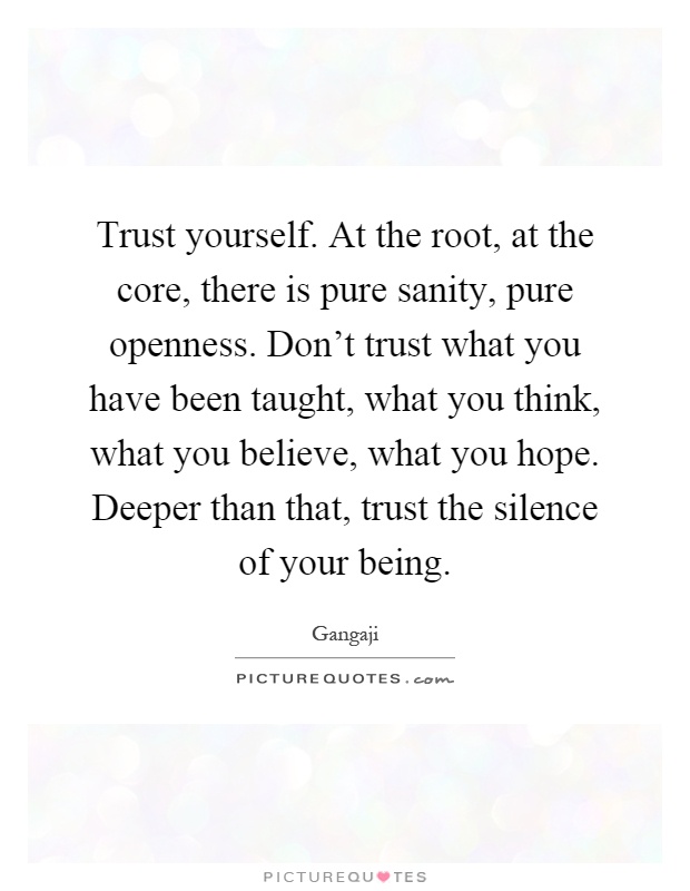 Trust yourself. At the root, at the core, there is pure sanity, pure openness. Don't trust what you have been taught, what you think, what you believe, what you hope. Deeper than that, trust the silence of your being Picture Quote #1